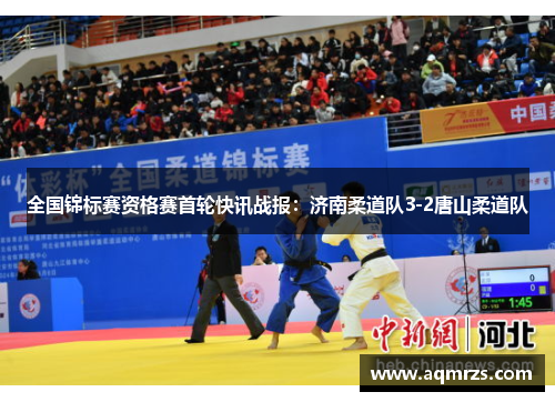 全国锦标赛资格赛首轮快讯战报：济南柔道队3-2唐山柔道队