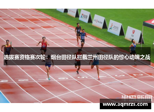 选拔赛资格赛次轮：烟台田径队拦截兰州田径队的惊心动魄之战